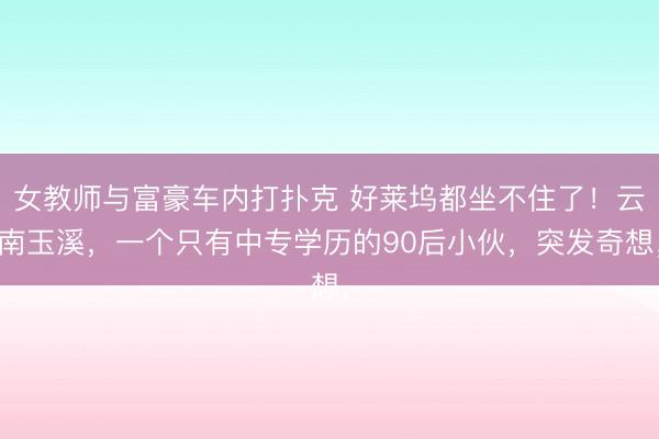 女教师与富豪车内打扑克 好莱坞都坐不住了！云南玉溪，一个只有中专学历的90后小伙，突发奇想，