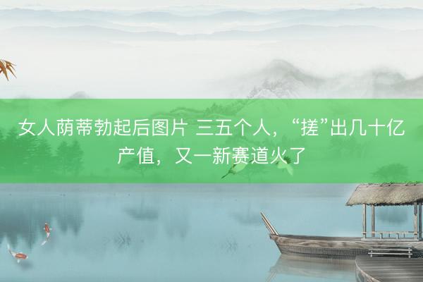 女人荫蒂勃起后图片 三五个人，“搓”出几十亿产值，又一新赛道火了