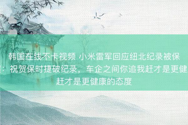 韩国在线不卡视频 小米雷军回应纽北纪录被保时捷反超：祝贺保时捷破纪录，车企之间你追我赶才是更健康的态度