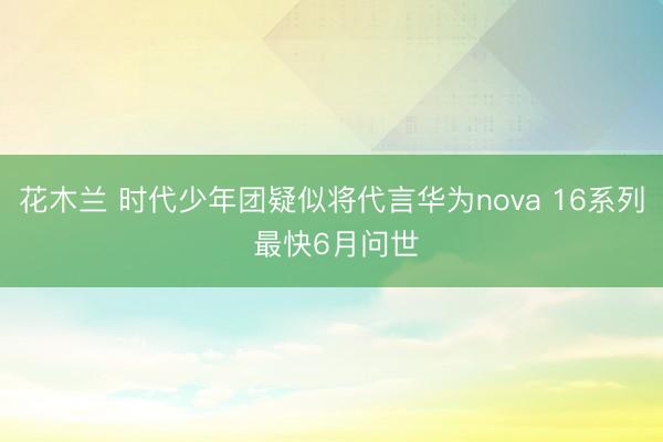 花木兰 时代少年团疑似将代言华为nova 16系列 最快6月问世