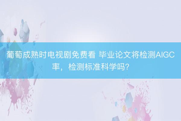 葡萄成熟时电视剧免费看 毕业论文将检测AIGC率，检测标准科学吗？