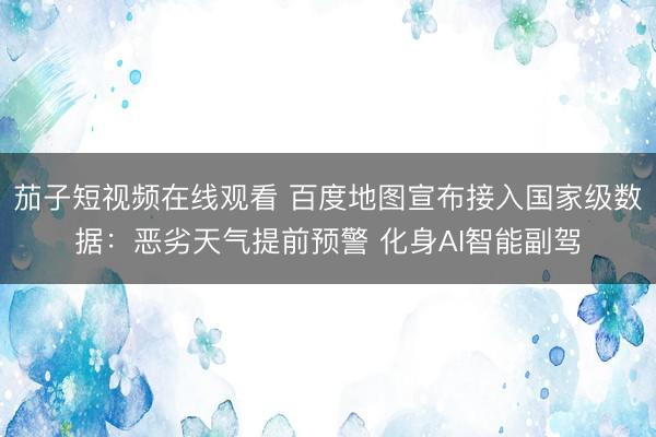 茄子短视频在线观看 百度地图宣布接入国家级数据:恶劣天气提前预警 化身AI智能副驾