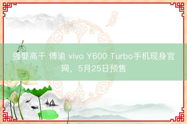 强娶高干 傅渝 vivo Y600 Turbo手机现身官网，5月25日预售