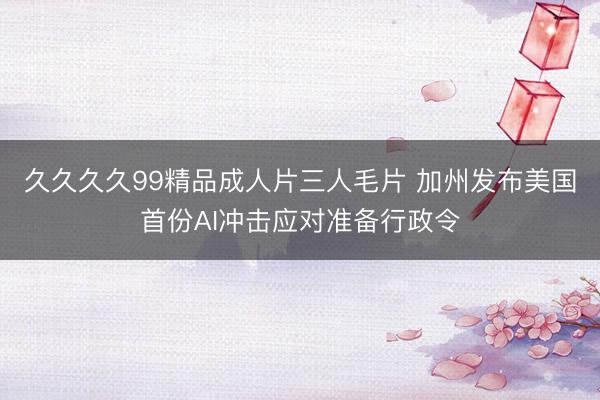 久久久久99精品成人片三人毛片 加州发布美国首份AI冲击应对准备行政令