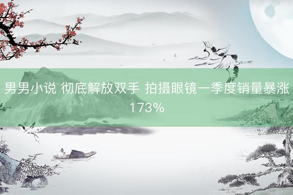 男男小说 彻底解放双手 拍摄眼镜一季度销量暴涨173%