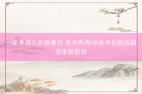 一家幸福儿女换着日 未来两周46条中日航线取消全部航班