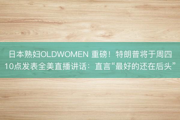 日本熟妇OLDWOMEN 重磅！特朗普将于周四10点发表全美直播讲话：直言“最好的还在后头”