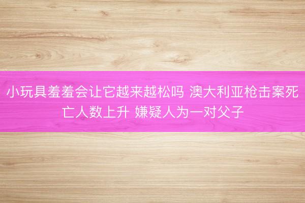 小玩具羞羞会让它越来越松吗 澳大利亚枪击案死亡人数上升 嫌疑人为一对父子