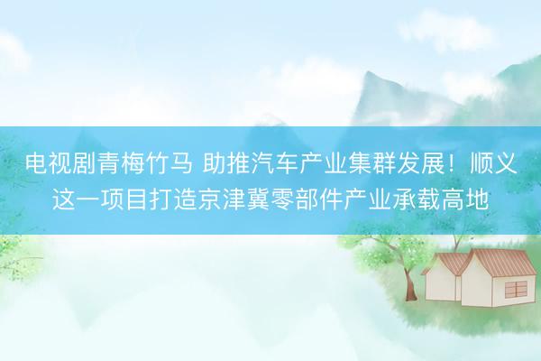 电视剧青梅竹马 助推汽车产业集群发展！顺义这一项目打造京津冀零部件产业承载高地
