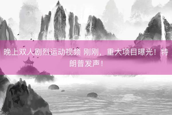 晚上双人剧烈运动视频 刚刚，重大项目曝光！特朗普发声！