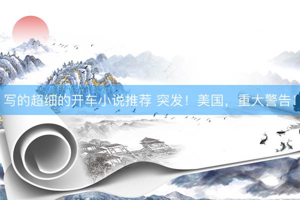 写的超细的开车小说推荐 突发！美国，重大警告！