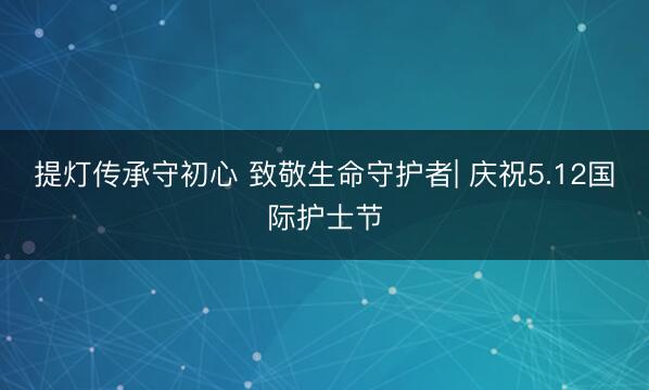 提灯传承守初心 致敬生命守护者| 庆祝5.12国际护士节