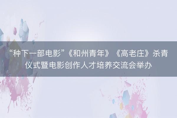 “种下一部电影”《和州青年》《高老庄》杀青仪式暨电影创作人才培养交流会举办