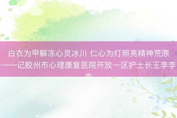 白衣为甲解冻心灵冰川 仁心为灯照亮精神荒原——记胶州市心理康复医院开放一区护士长王李李