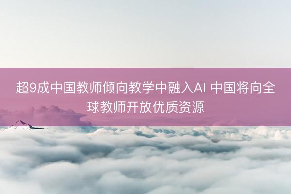 超9成中国教师倾向教学中融入AI 中国将向全球教师开放优质资源