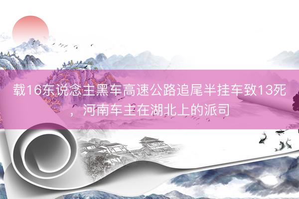 载16东说念主黑车高速公路追尾半挂车致13死，河南车主在湖北上的派司