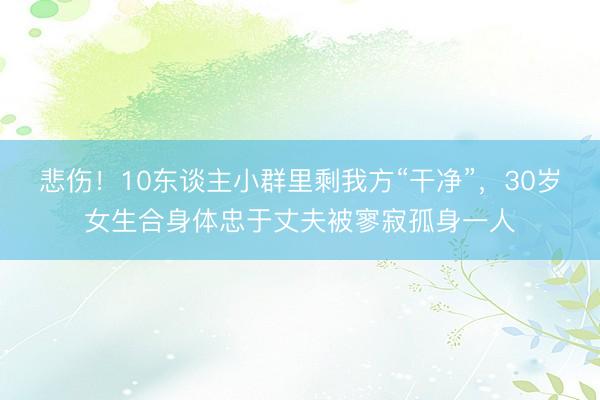 悲伤！10东谈主小群里剩我方“干净”，30岁女生合身体忠于丈夫被寥寂孤身一人