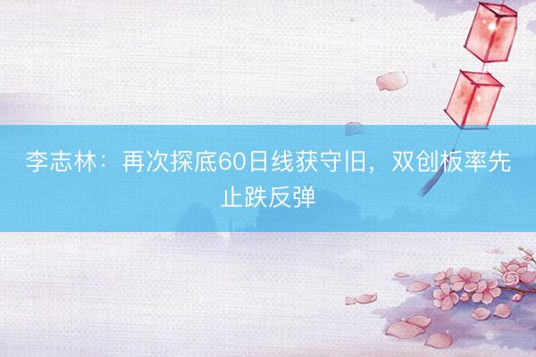 李志林：再次探底60日线获守旧，双创板率先止跌反弹