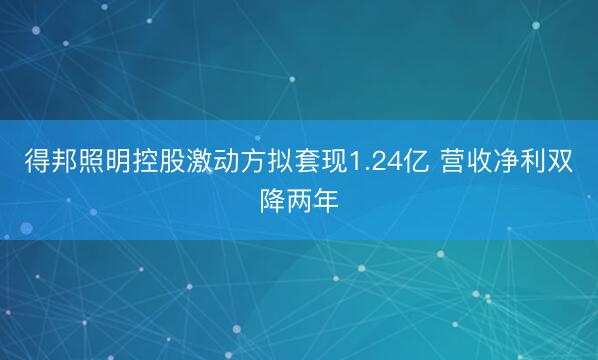 得邦照明控股激动方拟套现1.24亿 营收净利双降两年