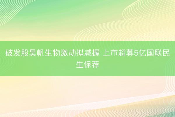 破发股昊帆生物激动拟减握 上市超募5亿国联民生保荐