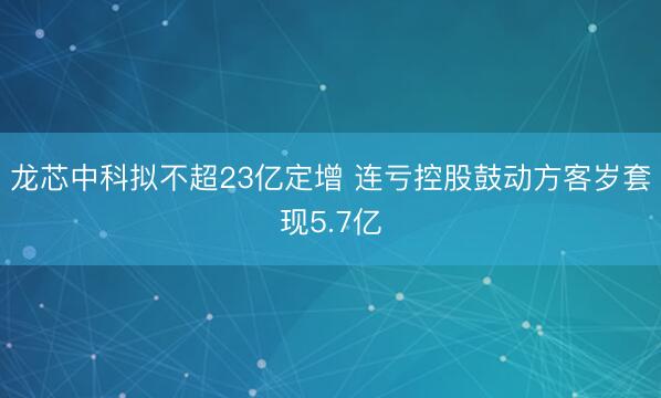 龙芯中科拟不超23亿定增 连亏控股鼓动方客岁套现5.7亿