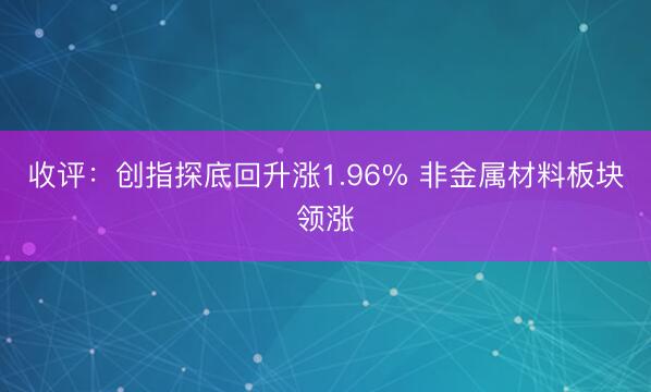 收评：创指探底回升涨1.96% 非金属材料板块领涨