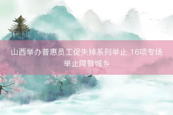 山西举办普惠员工促失掉系列举止 16项专场举止障翳城乡