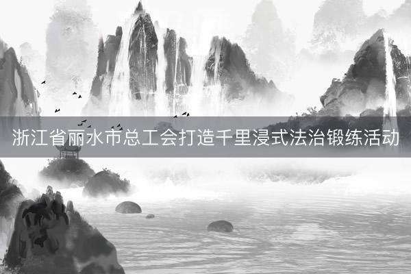 浙江省丽水市总工会打造千里浸式法治锻练活动