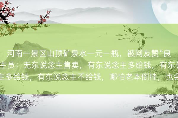 河南一景区山顶矿泉水一元一瓶，被网友赞“良心景区”，责任主说念主员：无东说念主售卖，有东说念主多给钱，有东说念主不给钱，哪怕老本倒挂，也会耐久坚握