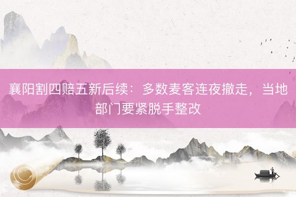 襄阳割四赔五新后续：多数麦客连夜撤走，当地部门要紧脱手整改
