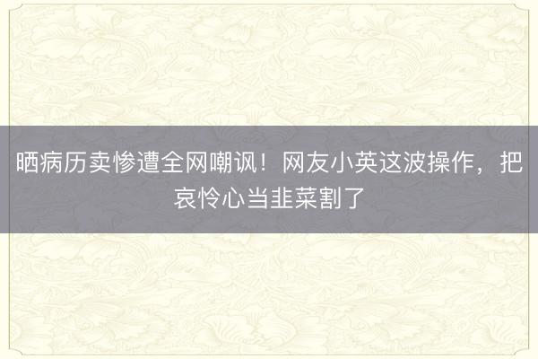 晒病历卖惨遭全网嘲讽！网友小英这波操作，把哀怜心当韭菜割了