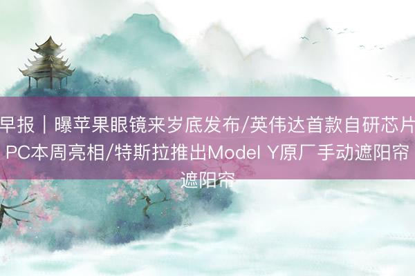 早报｜曝苹果眼镜来岁底发布/英伟达首款自研芯片PC本周亮相/特斯拉推出Model Y原厂手动遮阳帘
