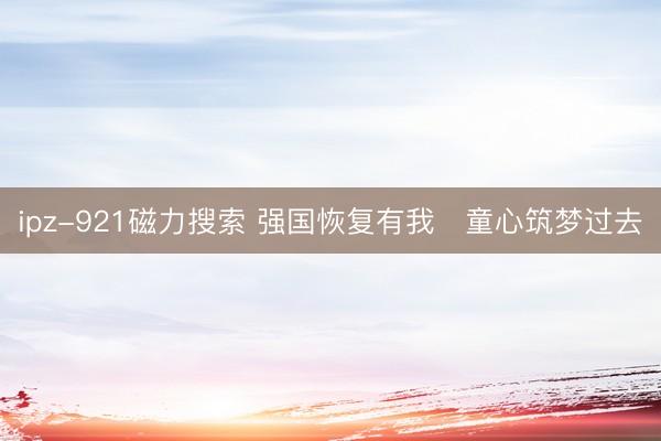 ipz-921磁力搜索 强国恢复有我   童心筑梦过去