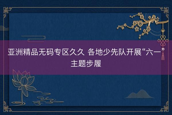 亚洲精品无码专区久久 各地少先队开展“六一”主题步履
