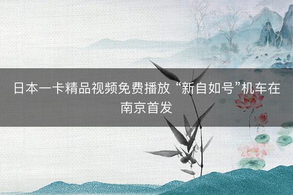 日本一卡精品视频免费播放 “新自如号”机车在南京首发