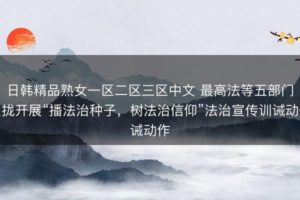 日韩精品熟女一区二区三区中文 最高法等五部门聚拢开展“播法治种子，树法治信仰”法治宣传训诫动作