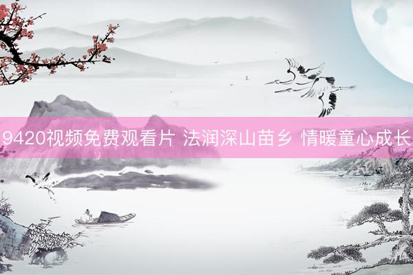 9420视频免费观看片 法润深山苗乡 情暖童心成长