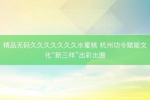 精品无码久久久久久久久水蜜桃 杭州功令赋能文化“新三样”出彩出圈