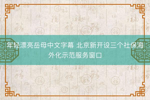 年轻漂亮岳母中文字幕 北京新开设三个社保海外化示范服务窗口