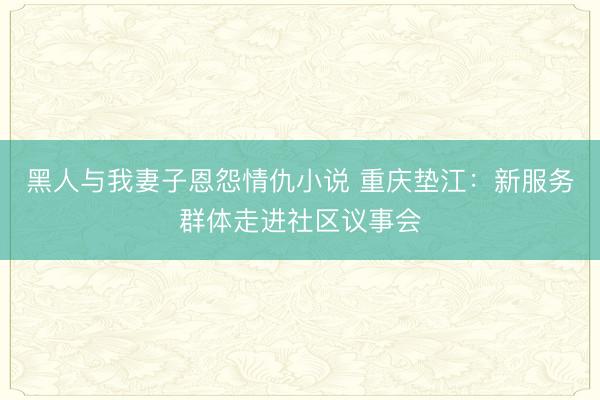 黑人与我妻子恩怨情仇小说 重庆垫江：新服务群体走进社区议事会