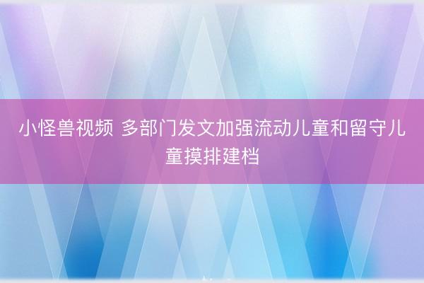 小怪兽视频 多部门发文加强流动儿童和留守儿童摸排建档