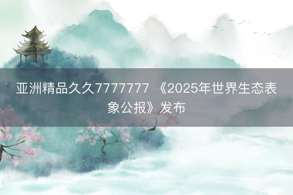 亚洲精品久久7777777 《2025年世界生态表象公报》发布