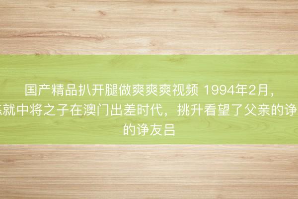 国产精品扒开腿做爽爽爽视频 1994年2月，韩炼就中将之子在澳门出差时代，挑升看望了父亲的诤友吕