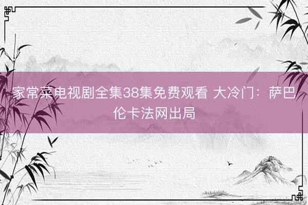 家常菜电视剧全集38集免费观看 大冷门：萨巴伦卡法网出局