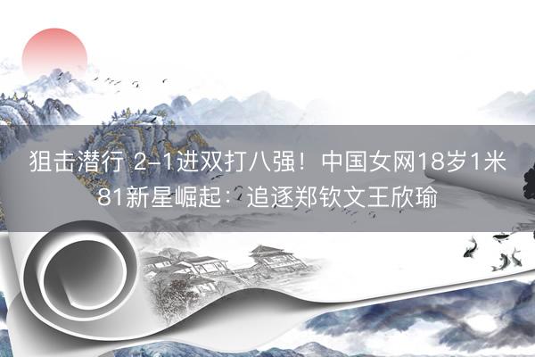 狙击潜行 2-1进双打八强！中国女网18岁1米81新星崛起：追逐郑钦文王欣瑜