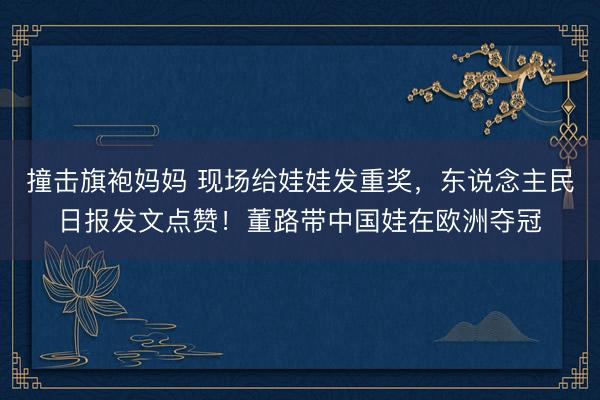撞击旗袍妈妈 现场给娃娃发重奖，东说念主民日报发文点赞！董路带中国娃在欧洲夺冠