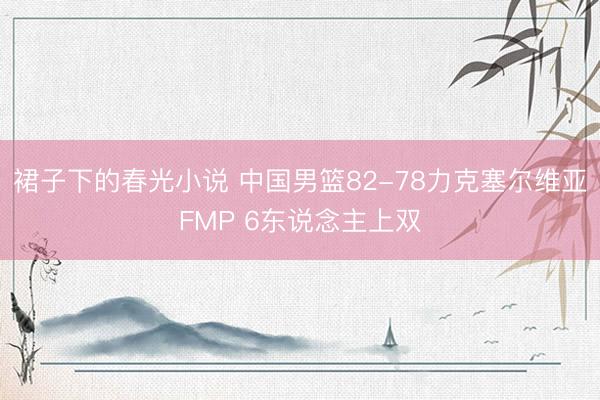 裙子下的春光小说 中国男篮82-78力克塞尔维亚FMP 6东说念主上双