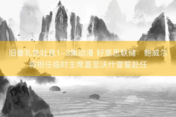 旧番乳色吐息1-3集动漫 好意思联储：鲍威尔将担任临时主席直至沃什宣誓赴任