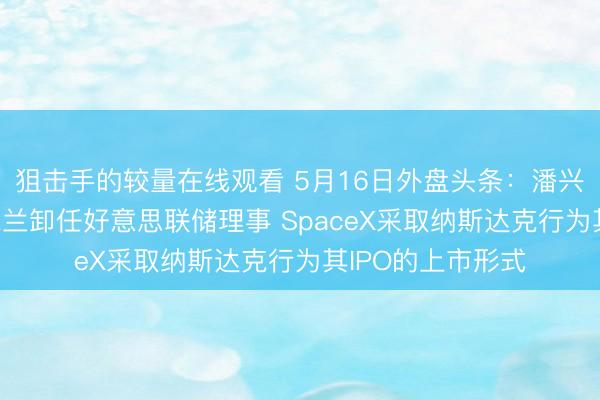 狙击手的较量在线观看 5月16日外盘头条：潘兴广场建仓微软 米兰卸任好意思联储理事 SpaceX采取纳斯达克行为其IPO的上市形式