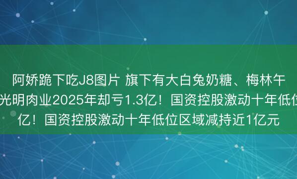 阿娇跪下吃J8图片 旗下有大白兔奶糖、梅林午餐肉等国民品牌，光明肉业2025年却亏1.3亿！国资控股激动十年低位区域减持近1亿元